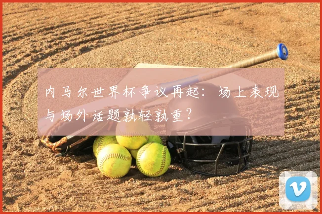 内马尔世界杯争议再起：场上表现与场外话题孰轻孰重？