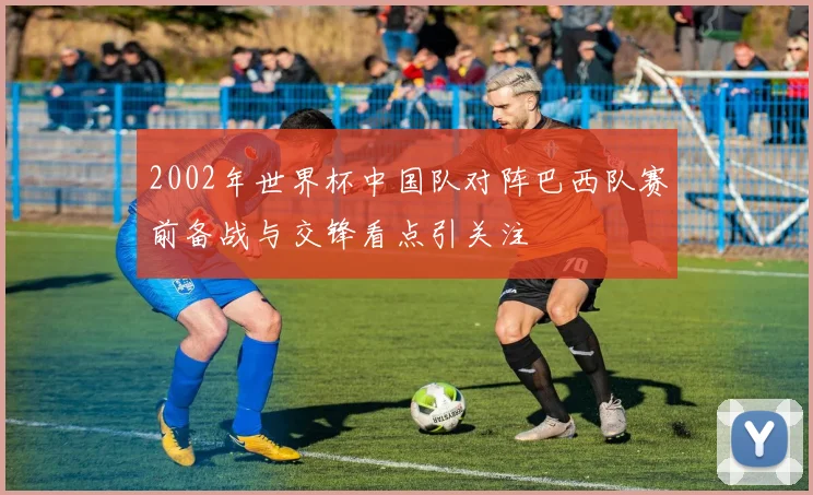 2002年世界杯中国队对阵巴西队赛前备战与交锋看点引关注