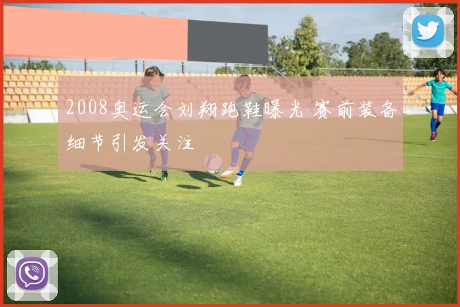 2008奥运会刘翔跑鞋曝光 赛前装备细节引发关注