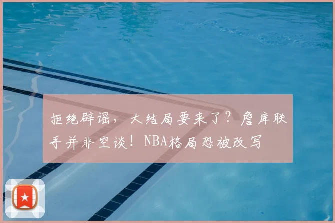 拒绝辟谣，大结局要来了？詹库联手并非空谈！NBA格局恐被改写