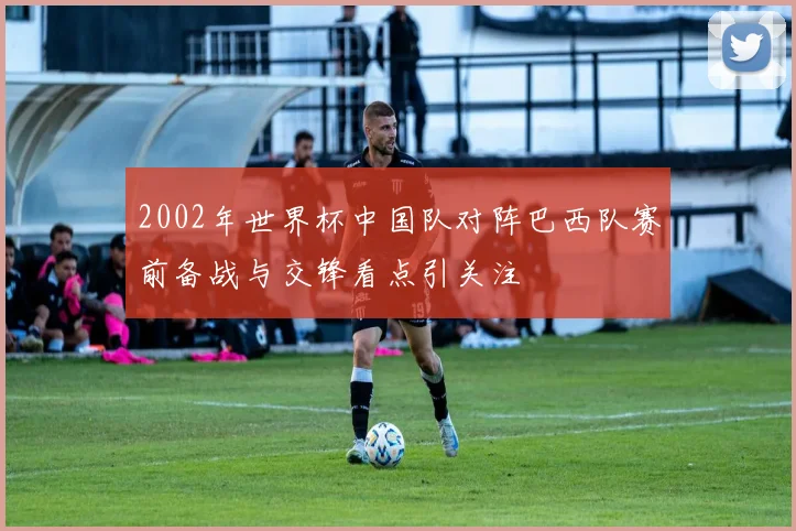 2002年世界杯中国队对阵巴西队赛前备战与交锋看点引关注