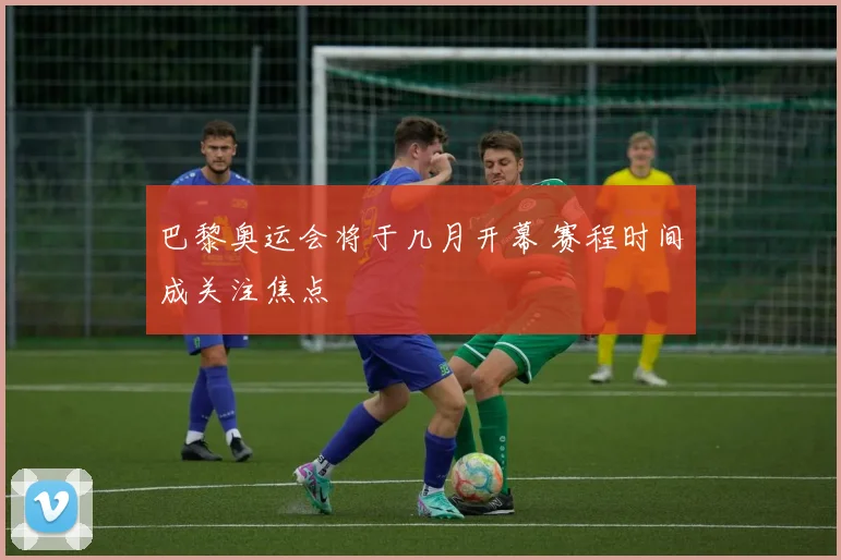 巴黎奥运会将于几月开幕 赛程时间成关注焦点