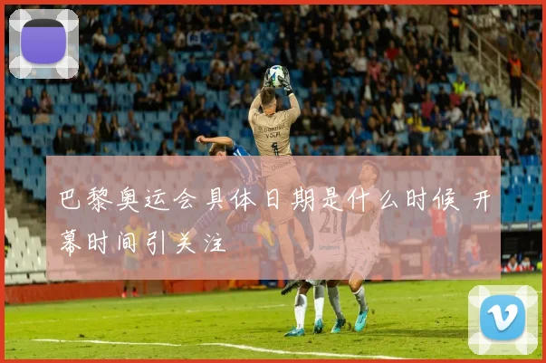 巴黎奥运会具体日期是什么时候 开幕时间引关注
