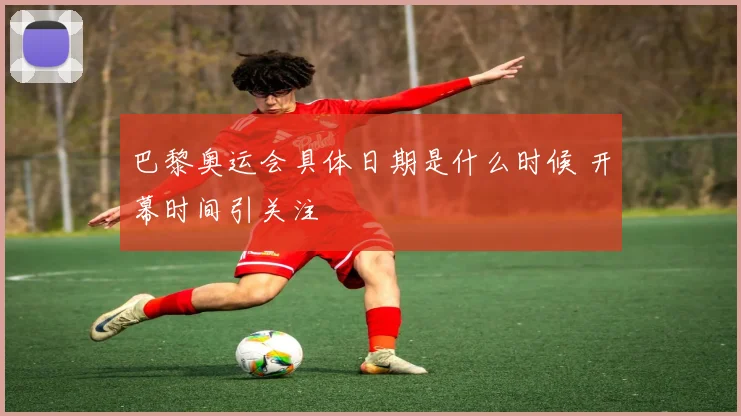 巴黎奥运会具体日期是什么时候 开幕时间引关注