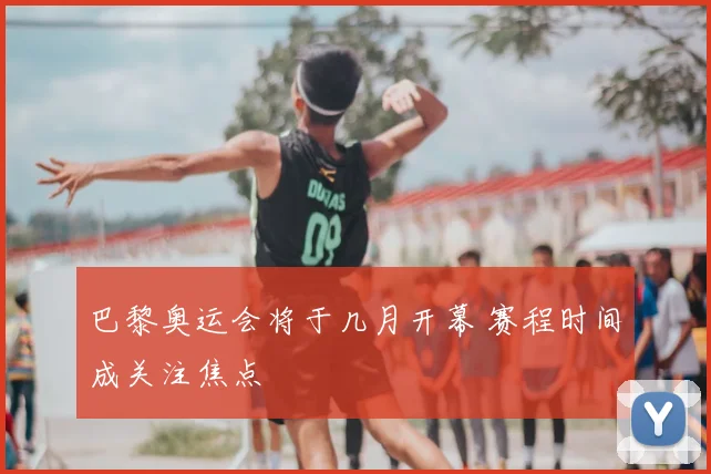 巴黎奥运会将于几月开幕 赛程时间成关注焦点