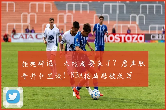 拒绝辟谣，大结局要来了？詹库联手并非空谈！NBA格局恐被改写