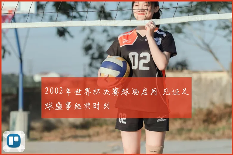 2002年世界杯决赛球场启用 见证足球盛事经典时刻