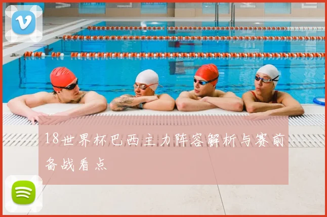 18世界杯巴西主力阵容解析与赛前备战看点