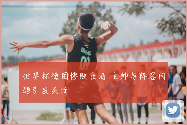世界杯德国惨败出局 主帅与阵容问题引发关注