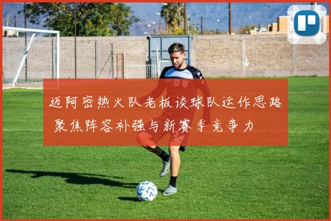 迈阿密热火队老板谈球队运作思路 聚焦阵容补强与新赛季竞争力