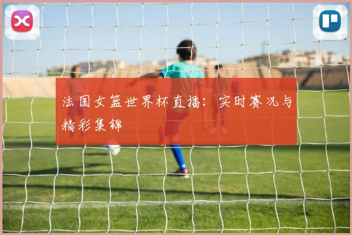 法国女篮世界杯直播:实时赛况与精彩集锦