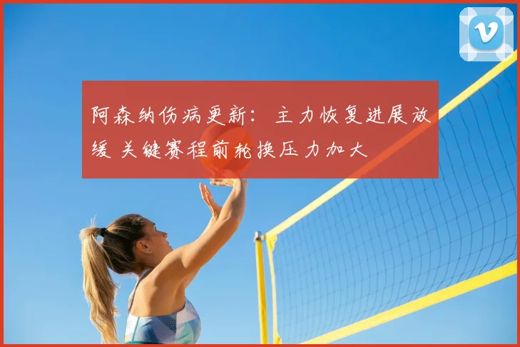 阿森纳伤病更新:主力恢复进展放缓 关键赛程前轮换压力加大