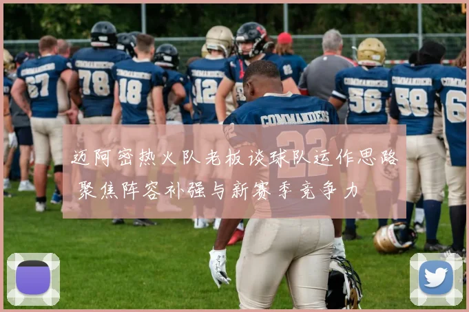 迈阿密热火队老板谈球队运作思路 聚焦阵容补强与新赛季竞争力