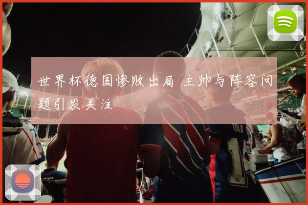 世界杯德国惨败出局 主帅与阵容问题引发关注
