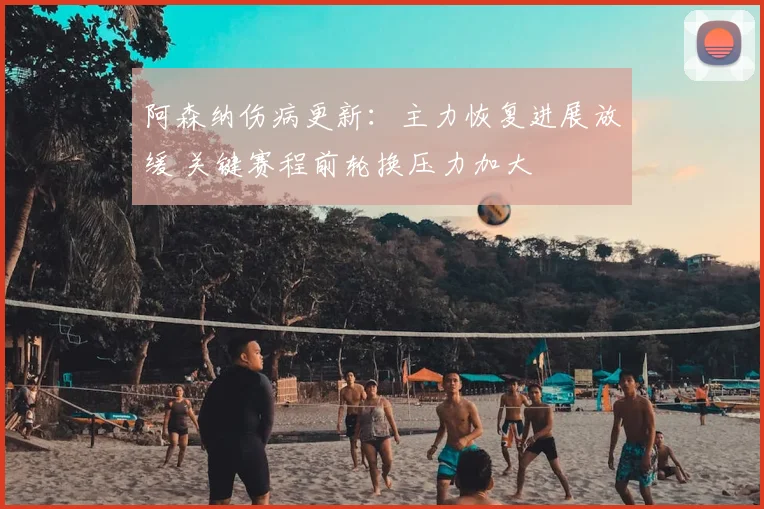 阿森纳伤病更新：主力恢复进展放缓 关键赛程前轮换压力加大