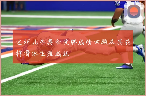 金妍儿冬奥会奖牌成绩回顾及其花样滑冰生涯成就