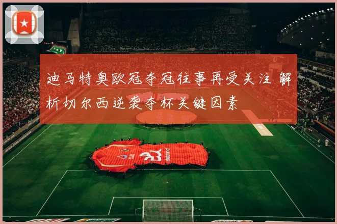 迪马特奥欧冠夺冠往事再受关注 解析切尔西逆袭夺杯关键因素