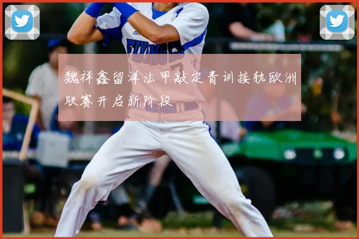 魏祥鑫留洋法甲敲定青训接轨欧洲联赛开启新阶段