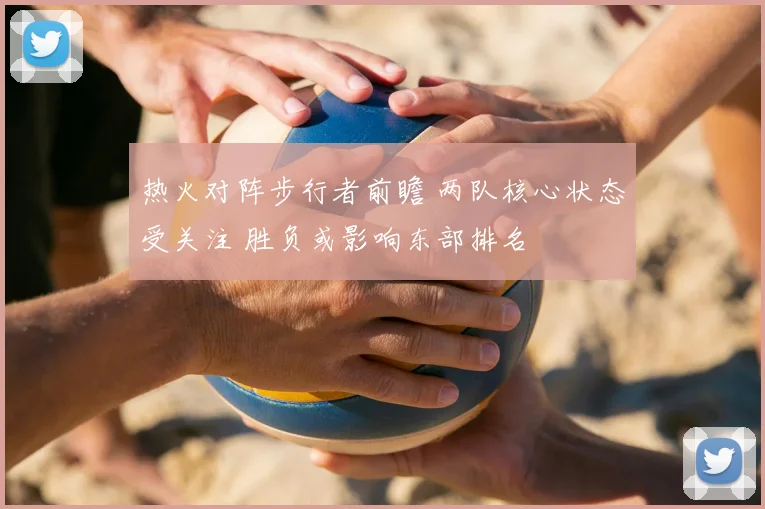 热火对阵步行者前瞻 两队核心状态受关注 胜负或影响东部排名