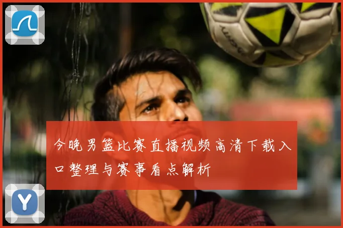 今晚男篮比赛直播视频高清下载入口整理与赛事看点解析