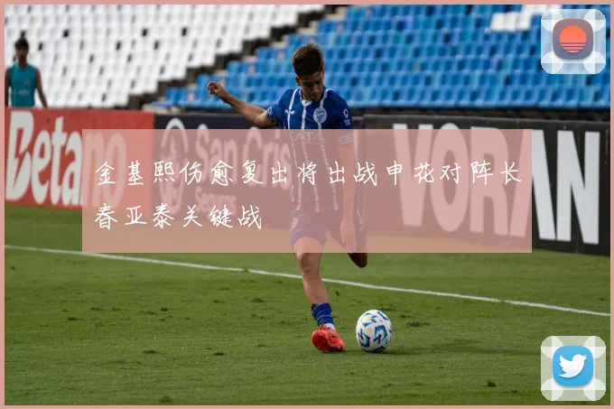 金基熙伤愈复出将出战申花对阵长春亚泰关键战