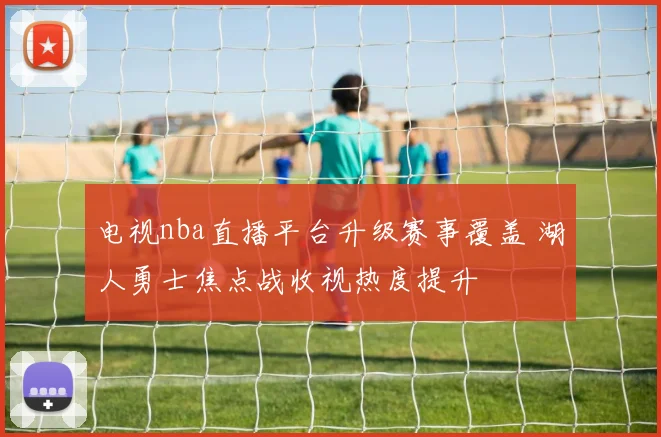 电视nba直播平台升级赛事覆盖 湖人勇士焦点战收视热度提升