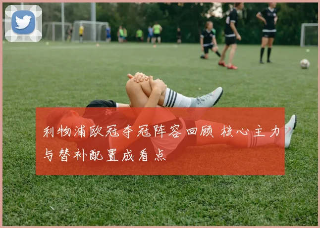 利物浦欧冠夺冠阵容回顾 核心主力与替补配置成看点