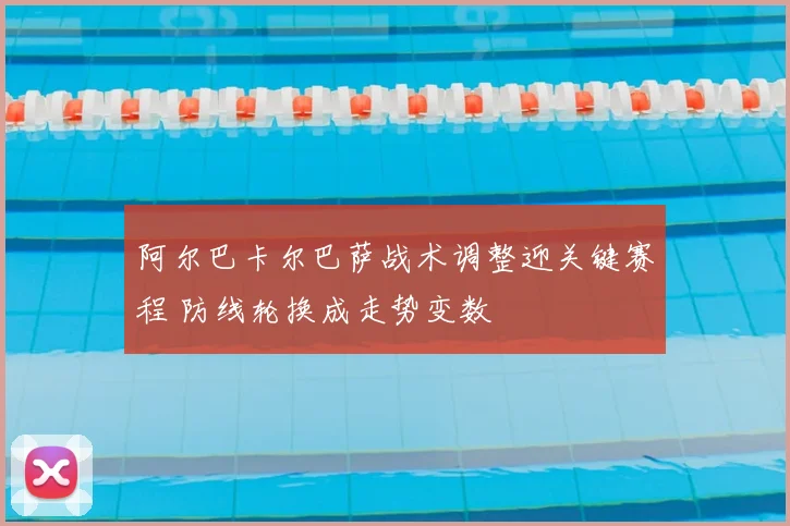 阿尔巴卡尔巴萨战术调整迎关键赛程 防线轮换成走势变数