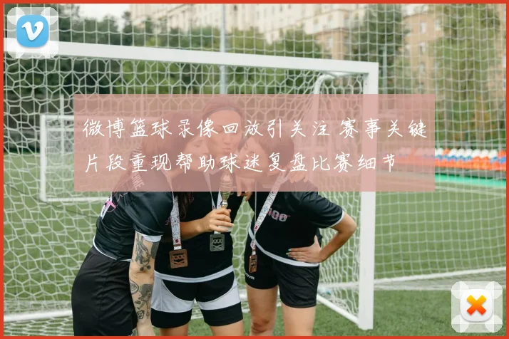微博篮球录像回放引关注 赛事关键片段重现帮助球迷复盘比赛细节