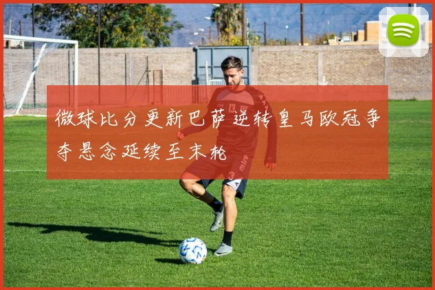 微球比分更新巴萨逆转皇马欧冠争夺悬念延续至末轮