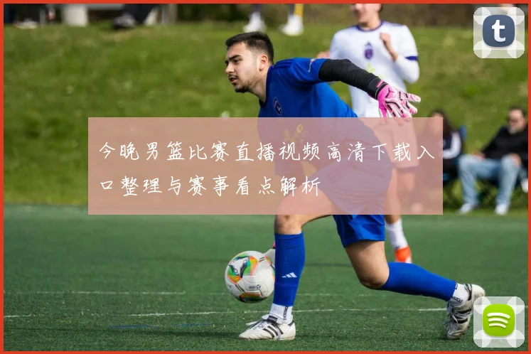 今晚男篮比赛直播视频高清下载入口整理与赛事看点解析