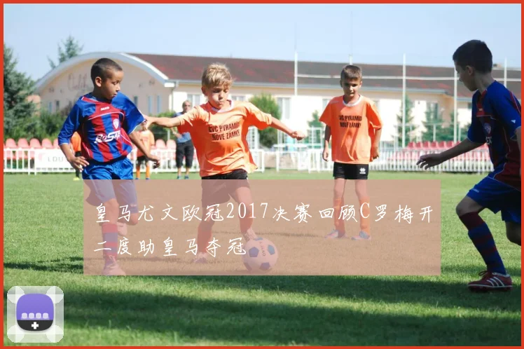 皇马尤文欧冠2017决赛回顾C罗梅开二度助皇马夺冠