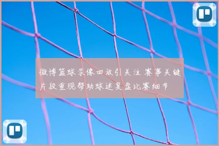 微博篮球录像回放引关注 赛事关键片段重现帮助球迷复盘比赛细节