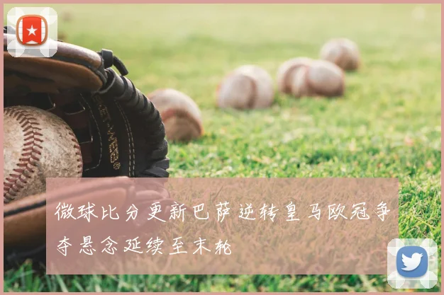 微球比分更新巴萨逆转皇马欧冠争夺悬念延续至末轮