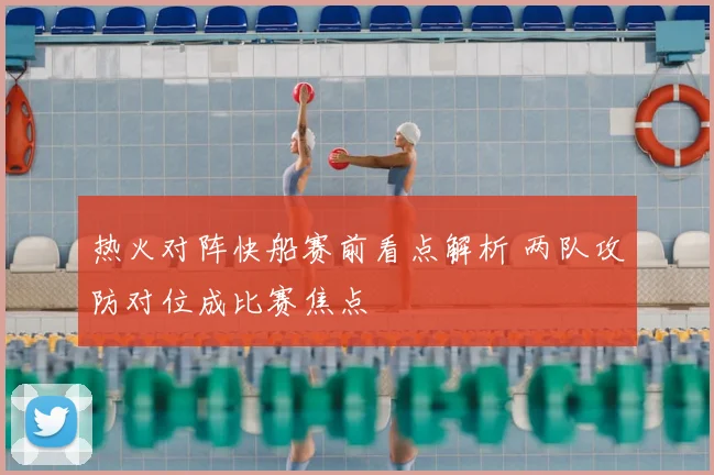 热火对阵快船赛前看点解析 两队攻防对位成比赛焦点