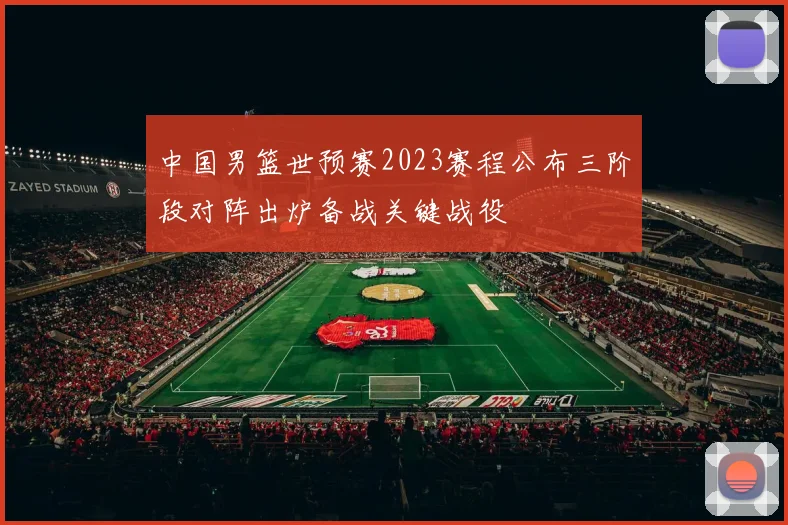 中国男篮世预赛2023赛程公布三阶段对阵出炉备战关键战役