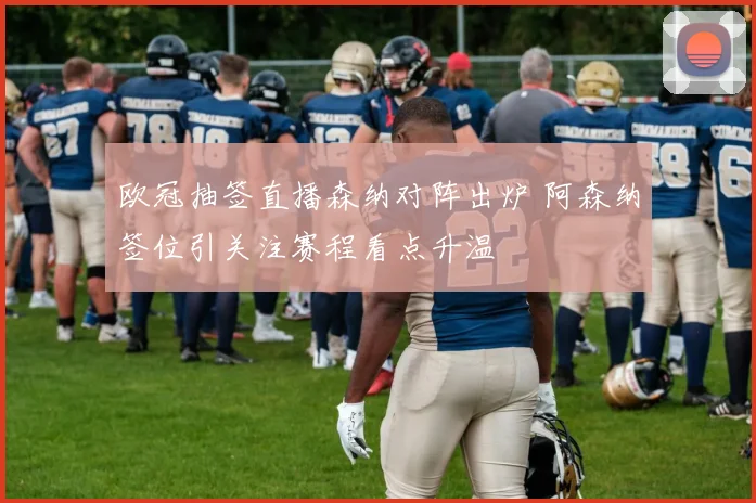 欧冠抽签直播森纳对阵出炉 阿森纳签位引关注赛程看点升温