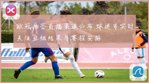 欧冠抽签直播渠道公布 球迷可实时关注分组结果与赛程安排