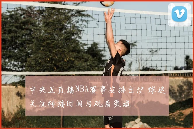 中央五直播NBA赛事安排出炉 球迷关注转播时间与观看渠道