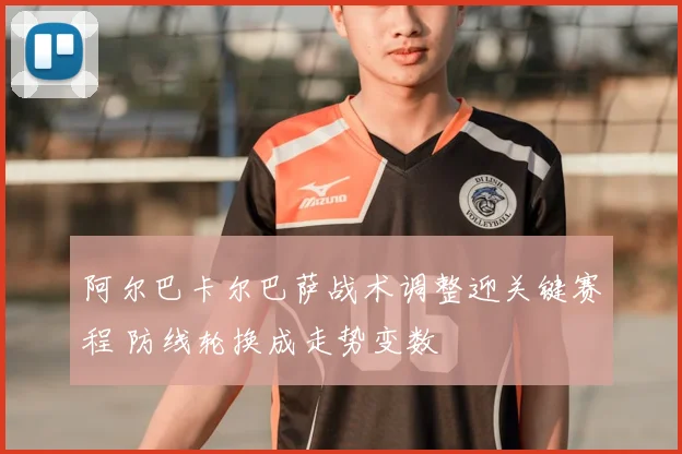 阿尔巴卡尔巴萨战术调整迎关键赛程 防线轮换成走势变数