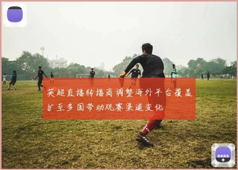 英超直播转播商调整海外平台覆盖扩至多国带动观赛渠道变化